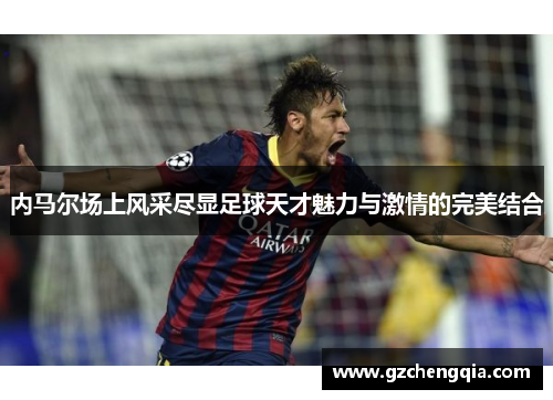 内马尔场上风采尽显足球天才魅力与激情的完美结合