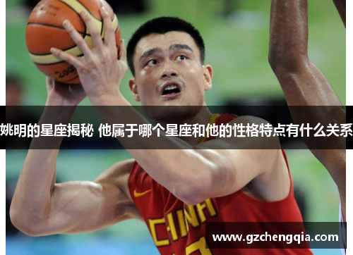 姚明的星座揭秘 他属于哪个星座和他的性格特点有什么关系