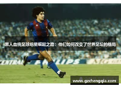 黑人血统足球明星崛起之路：他们如何改变了世界足坛的格局