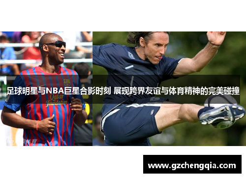 足球明星与NBA巨星合影时刻 展现跨界友谊与体育精神的完美碰撞