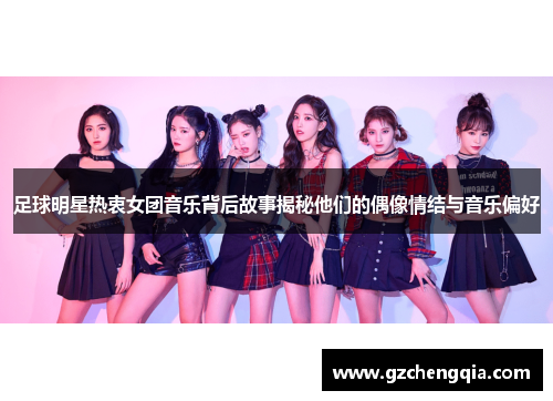 足球明星热衷女团音乐背后故事揭秘他们的偶像情结与音乐偏好
