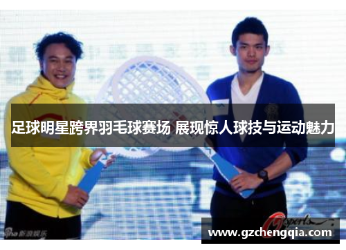 足球明星跨界羽毛球赛场 展现惊人球技与运动魅力