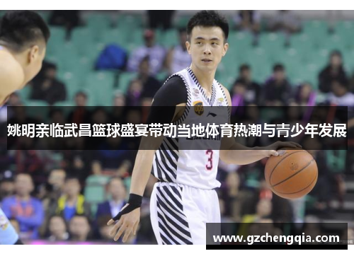 姚明亲临武昌篮球盛宴带动当地体育热潮与青少年发展