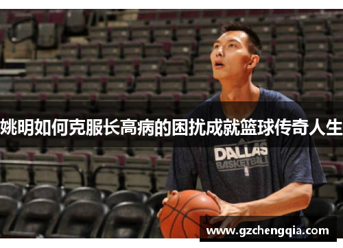 姚明如何克服长高病的困扰成就篮球传奇人生