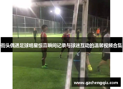 街头偶遇足球明星惊喜瞬间记录与球迷互动的温馨视频合集